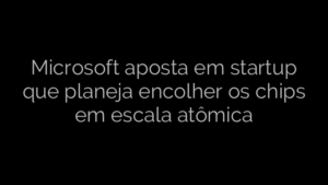 ​Microsoft aposta em startup que planeja encolher os chips em escala atômica 